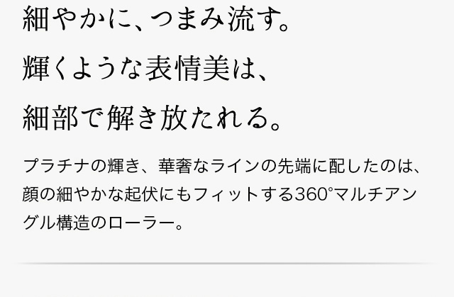 細やかに、つまみ流す。輝くような表情美は、細部まで解き放たれる。プラチナの輝き、ラインの先端に配したのは、顔のパーツなど細やな起伏にもフィットする360度マルチアングル構造のローラー。