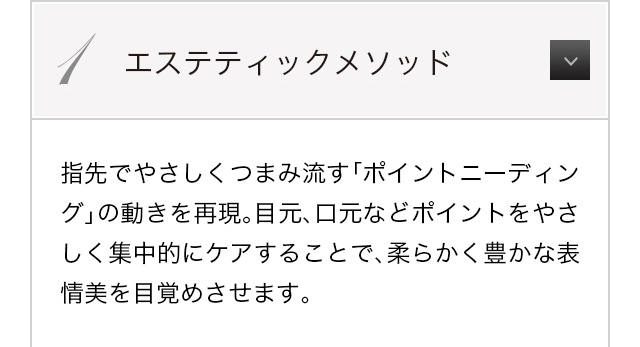 指先でやさしくつまみ流す「ポイントニーディング」の動きを再現。目元、口元などポイントをやさしく集中的にケアすることで、柔らかく豊かな表情美を目覚めさせます。