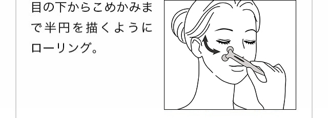 アイケア。目の下からこめかみまで半円を描くようにローリング。目の下をやさしく集中的にローリング。目尻とこめかみの間を小刻みにローリング。