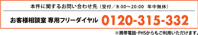 本件に関するお問い合わせ先:お客様相談室 専用フリーダイヤル TEL:0120-315-332(受付/8:00~20:00 年中無休)※携帯電話・PHSからもご利用いただけます。