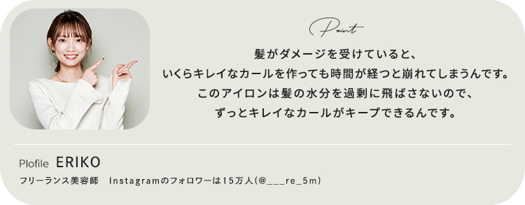 髪がダメージを受けていると、いくらキレイなカールを作っても時間が経つと崩れてしまうんです。このアイロンは髪の水分を過剰に飛ばさないので、ずっとキレイなカールがキープできるんです。