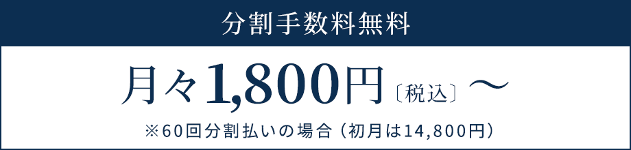 分割手数料無料 月々1,800円〔税込〕～ ※60回分割払いの場合（初月は14,800円）