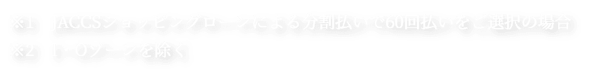※1　JACCSショッピングローンによる分割払いで60回払いをご選択の場合　※2　I・Oゾーンを除く