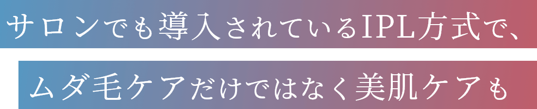 サロンでも導入されているIPL方式で、ムダ毛ケアだけではなく美肌ケアも