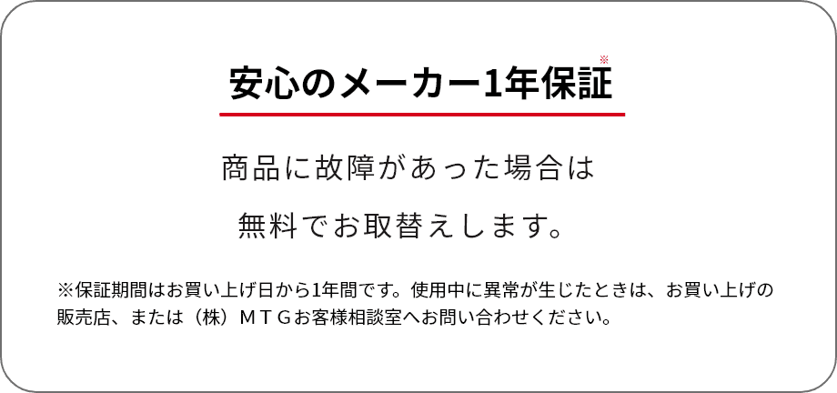 安心のメーカー1年保証 商品に故障があった場合は無料でお取替えします。※保証期間はお買い上げ日から1年間です。使用中に異常が生じたときは、お買い上げの販売店、または（株）ＭＴＧお客様相談室へお問い合わせください。