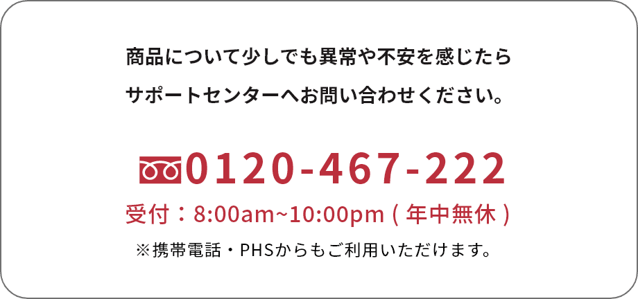商品について少しでも異常や不安を感じたらサポートセンターへお問い合わせください。TEL:0120-467-222 受付：8:00am~10:00pm ( 年中無休 ) ※携帯電話・PHSからもご利用いただけます。