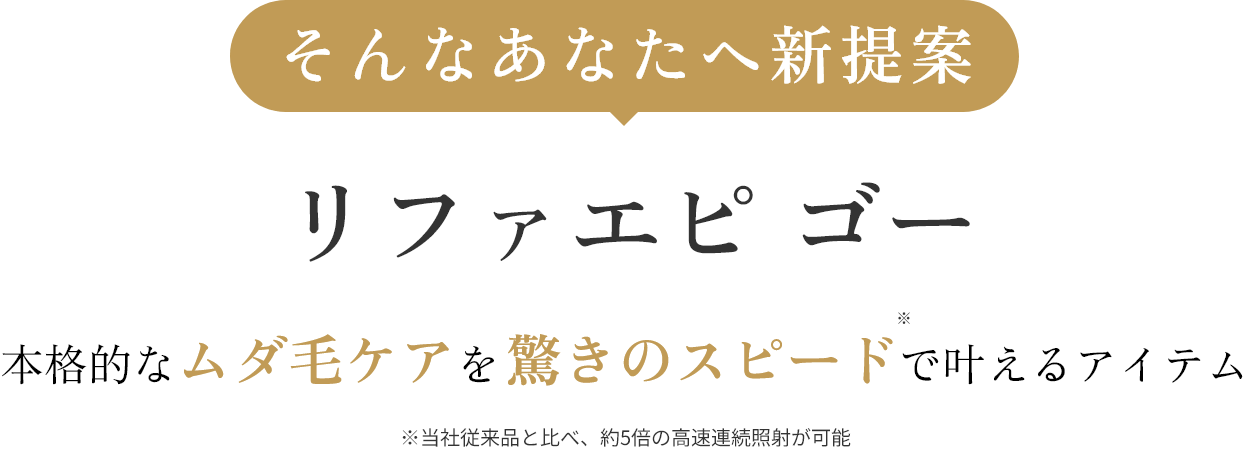 そんなあなたへ新提案 リファエピ ゴー 本格的なムダ毛ケアを驚きのスピードで叶えるアイテム ※当社従来品と比べ、約5倍の高速連続照射が可能
