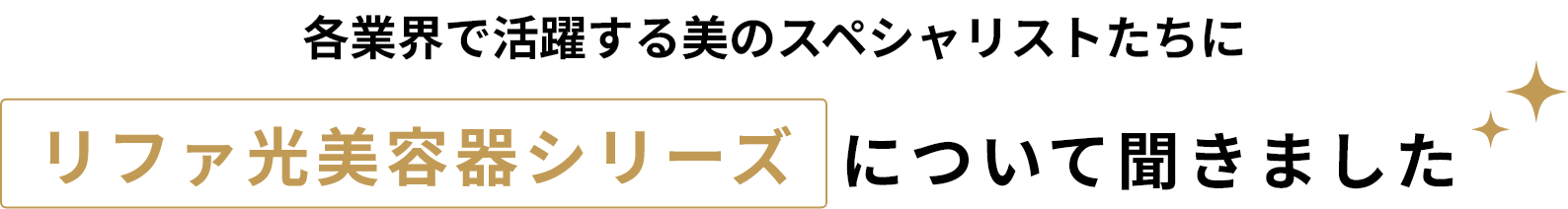 各業界で活躍する美のスペシャリストたちにリファ光美容器シリーズについて聞きました
