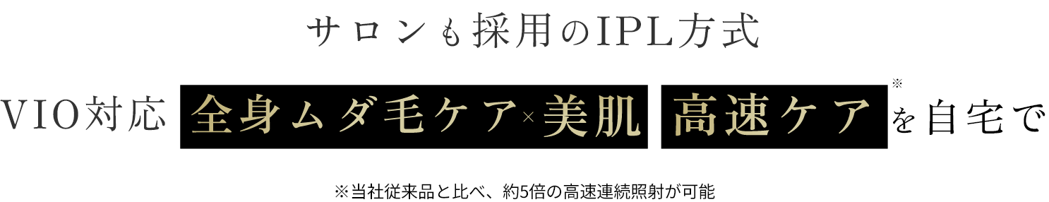 サロンも採用のIPL方式　VIO対応　全身ムダ毛ケア×美肌　高速ケアを自宅で　※当社従来品と比べ、約5倍の高速連続照射が可能