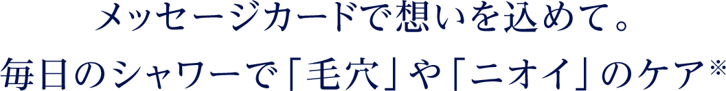 メッセージカードで想いを込めて。 毎日のシャワーで「毛穴」や「ニオイ」のケア※