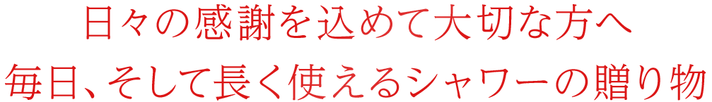 日々の感謝を込めて大切な方へ 毎日、そして長く使えるシャワーの贈り物