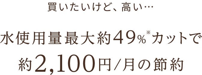水使用量最大約49％※カットで 約2,100円/月の節約