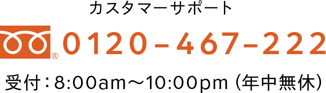 カスタマーサポート 0120-467-222 受付：8:00am～10:00pm（年中無休）