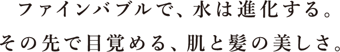 ファインバブルで、水は進化する。 その先で目覚める、肌と髪の美しさ。