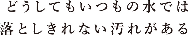 どうしてもいつもの水では落としきれない汚れがある