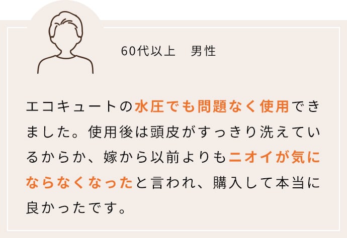 エコキュートの水圧でも問題なく使用できました。使用後は頭皮がすっきり洗えているからか、嫁から以前よりもニオイが気にならなくなったと言われ、購入して本当に良かったです。