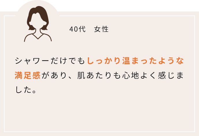 シャワーだけでもしっかり温まったような満足感があり、肌あたりも心地よく感じました。