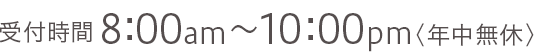 受付時間8:00am～10:00pm＜年中無休＞