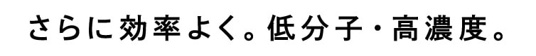 さらに効率よく。低分子・高濃度。