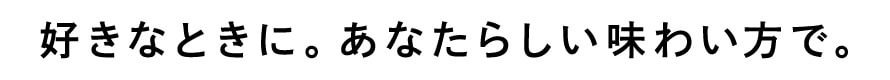 好きなときに。あなたらしい味わい方で。