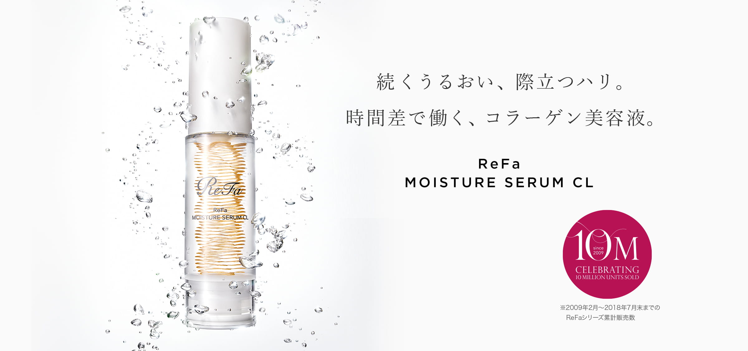 続くうるおい、際立つハリ。 時間差で働く、コラーゲン美容液。ReFa MOISTURE SERUM CL シリーズ累計 700万本※ ※2009年2月～2017年6月までのReFaシリーズ累計販売数