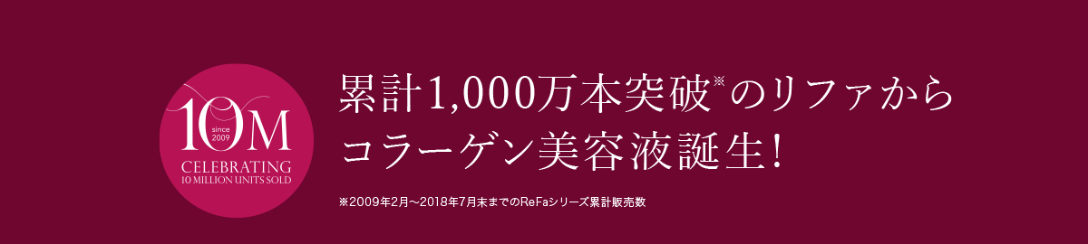 シリーズ累計1,000万本※ 累計1,000万本突破※のリファからコラーゲン美容液誕生！※2009年2月～2018年7月末までのReFaシリーズ累計販売数