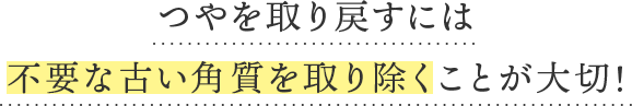 つやを取り戻すには「不要な古い角質を取り除く」ことが大切！