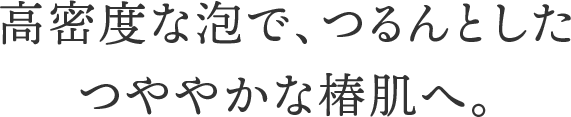 高密度な泡で、つるんとしたつややかな椿肌へ。