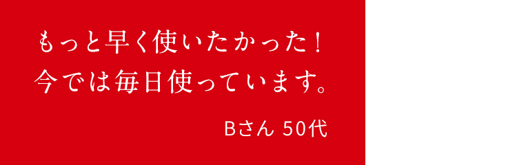 もっと早く使いたかった!今では毎日使っています。Bさん 50代