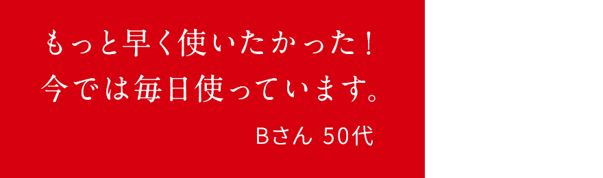 もっと早く使いたかった!今では毎日使っています。Bさん 50代
