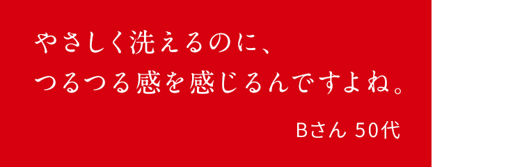 やさしく洗えるのに、つるつる感を感じるんですよね。Bさん 50代