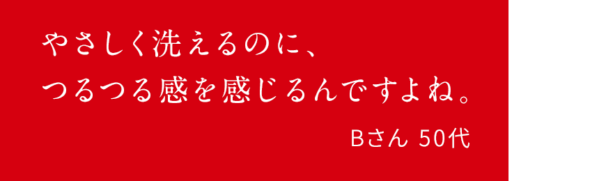 やさしく洗えるのに、つるつる感を感じるんですよね。Bさん 50代