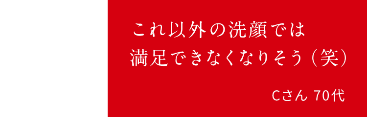 これ以外の洗顔では満足できなくなりそう(笑)Cさん 70代