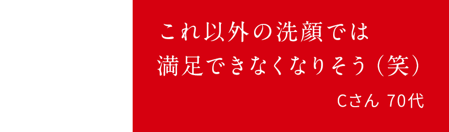 これ以外の洗顔では満足できなくなりそう(笑)Cさん 70代