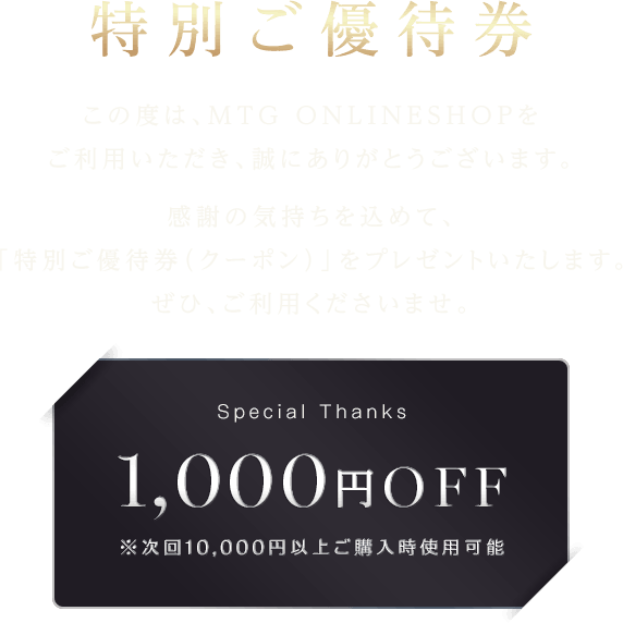 【特別ご優待券】この度は、MTG ONLINESHOPをご利用いただき、誠にありがとうございます。感謝の気持ちを込めて、「特別ご優待券（クーポン）」をプレゼントいたします。ぜひ、ご利用くださいませ。