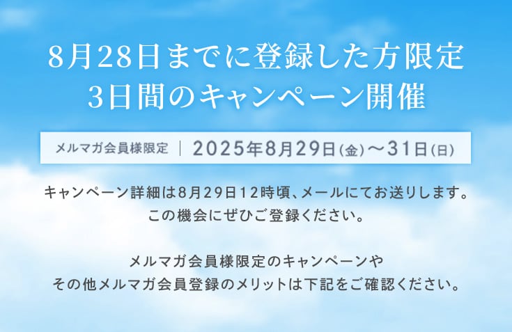 8月28日までに登録した方限定、3日間のキャンペーン開催 メルマガ会員様限定 2025年8月29日〜31日 キャンペーン詳細は8月29日12時頃、メールにてお送りします。この機会にぜひご登録ください。