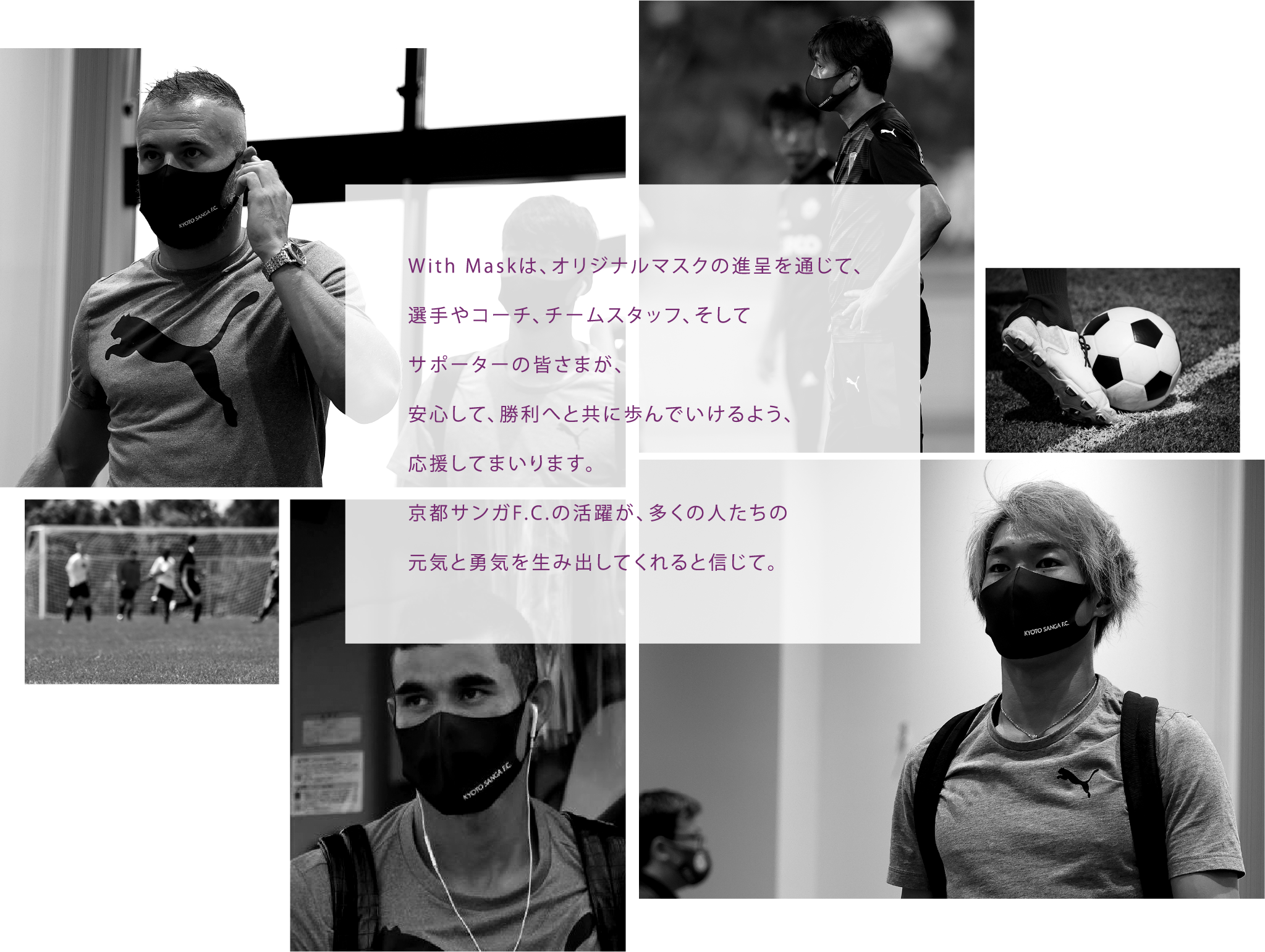 With Maskは、オリジナルマスクの進呈を通じて、選手やコーチ、チームスタッフ、そしてサポーターの皆さまが、安心して、勝利へと共に歩んでいけるよう、応援してまいります。京都サンガF.C.の活躍が、多くの人たちの元気と勇気を生み出してくれると信じて。