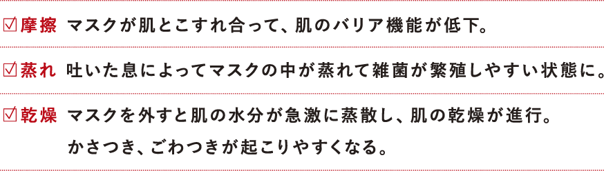 マスクによる肌荒れ三大要素は、摩擦、蒸れ、乾燥の3つです。