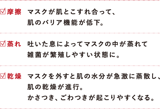 マスクによる肌荒れ三大要素は、摩擦、蒸れ、乾燥の3つです。