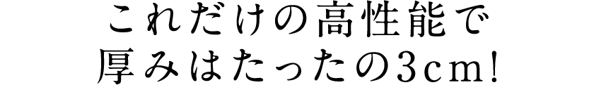 これだけの高性能で厚みはたったの3cm!