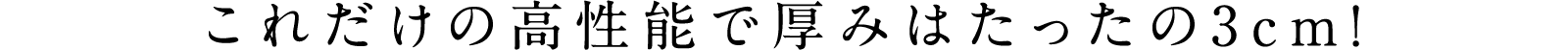 これだけの高性能で厚みはたったの3cm!