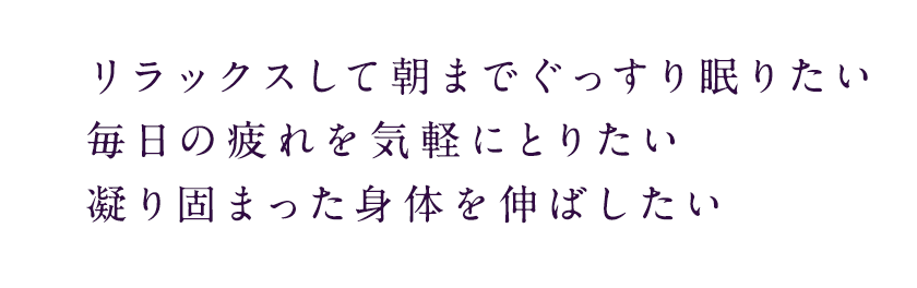 リラックスして朝までぐっすり眠りたい毎日の疲れを気軽にとりたい凝り固まった身体を伸ばしたい