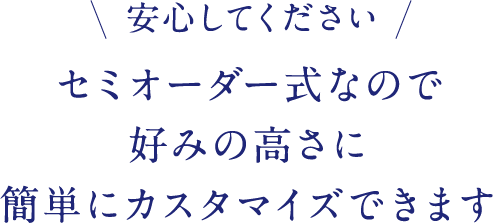 安心してください セミオーダー式なので好みの高さに簡単にカスタマイズできます