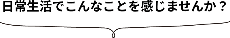 日常生活でこんなことを感じませんか？