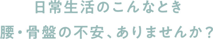 日常生活のこんなとき腰・骨盤の不安、ありませんか？