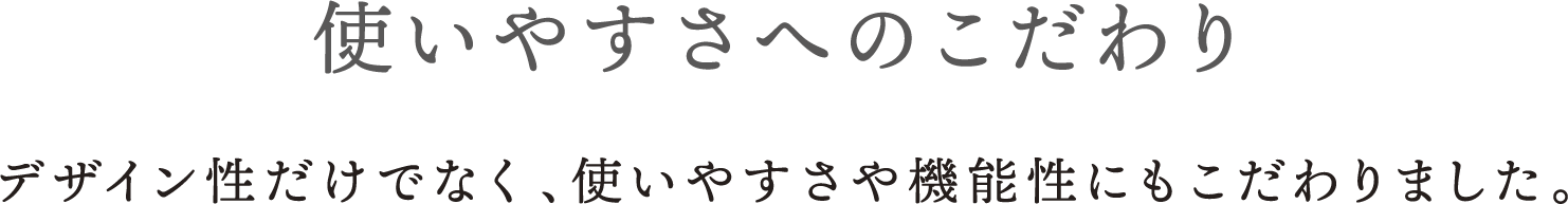 使いやすさへのこだわり デザイン性だけでなく、使いやすさや機能性にもこだわりました。