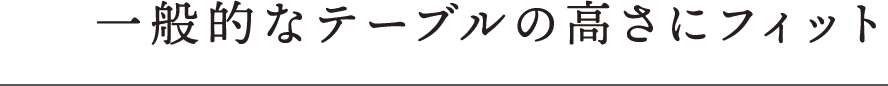 一般的なテーブルの高さにフィット