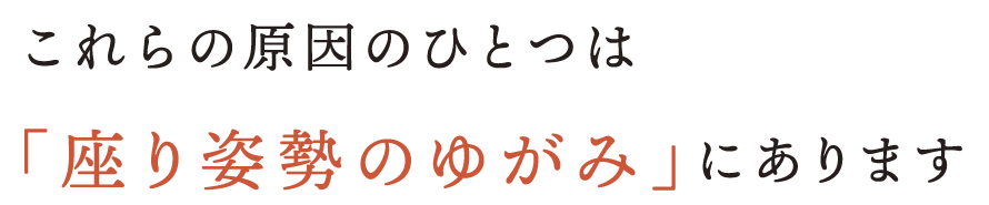 これらの原因のひとつは「座り姿勢のゆがみ」にあります