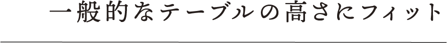 一般的なテーブルの高さにフィット