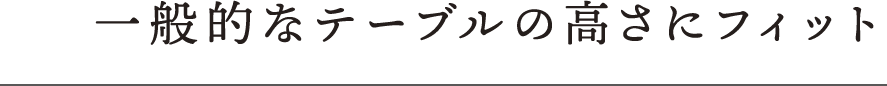 一般的なテーブルの高さにフィット